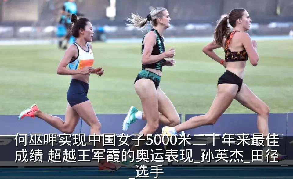 何巫呷实现中国女子5000米二十年来最佳成绩 超越王军霞的奥运表现_孙英杰_田径_选手