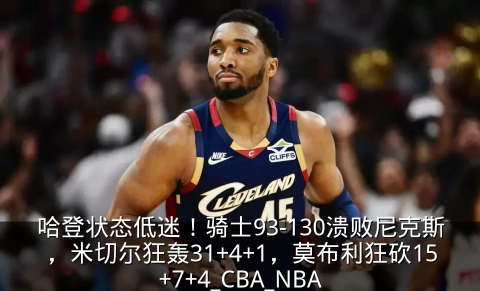 哈登状态低迷！骑士93-130溃败尼克斯，米切尔狂轰31+4+1，莫布利狂砍15+7+4_CBA_NBA